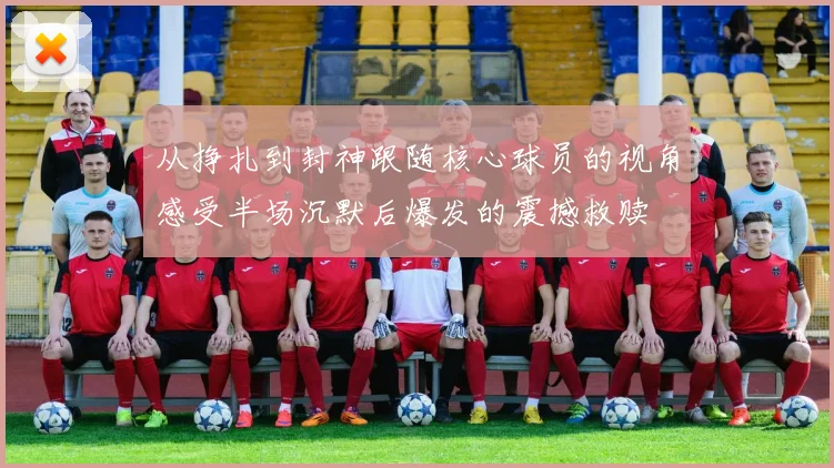 从挣扎到封神跟随核心球员的视角感受半场沉默后爆发的震撼救赎