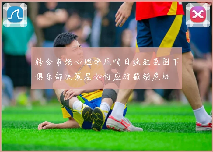 转会市场心理学压哨日疯狂氛围下俱乐部决策层如何应对截胡危机