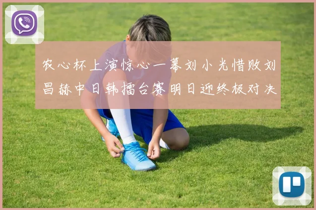 农心杯上演惊心一幕刘小光惜败刘昌赫中日韩擂台赛明日迎终极对决